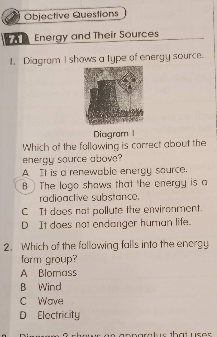 Objective Questions
Energy and Their Sources
I. Diagram I shows a type of energy source.
Diagram 1
Which of the following is correct about the
energy source above?
A It is a renewable energy source.
B The logo shows that the energy is a
radioactive substance.
C It does not pollute the environment.
D It does not endanger human life.
2. Which of the following falls into the energy
form group?
A Blomass
B Wind
C Wave
D Electricity