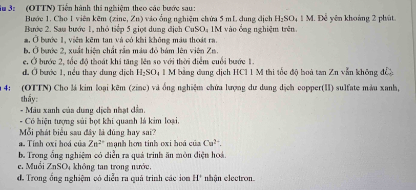 Su 3: (OTTN) Tiến hành thí nghiệm theo các bước sau:
Bước 1. Cho 1 viên kẽm (zine, Zn) vào ống nghiệm chứa 5 mL dung dịch H_2SO_41M.Dhat e * yên khoảng 2 phút.
Bước 2. Sau bước 1, nhỏ tiếp 5 giọt dung dịch CuSO₄ 1M vào ống nghiệm trên.
a. Ở bước 1, viên kẽm tan và có khí không màu thoát ra.
b. Ở bước 2, xuất hiện chất rắn màu đỏ bám lên viên Zn.
c. Ở bước 2, tốc độ thoát khí tăng lên so với thời điểm cuối bước 1.
d. Ở bước 1, nếu thay dung dịch H_2SO 4 1 M bằng dung dịch HCl 1 M thì tốc độ hoà tan Zn vẫn không đề
4: (OTTN) Cho lá kim loại kẽm (zinc) và ống nghiệm chứa lượng dư dung dịch copper(II) sulfate màu xanh,
thấy:
- Màu xanh của dung dịch nhạt dần.
- Có hiện tượng sủi bọt khí quanh lá kim loại.
Mỗi phát biểu sau đây là đúng hay sai?
a. Tính oxi hoá của Zn^(2+) mạnh hơn tính oxi hoá của Cu^(2+).
b. Trong ổng nghiệm có diễn ra quá trình ăn mòn điện hoá.
c. Muối ZnSO_4 không tan trong nước.
d. Trong ổng nghiệm có diễn ra quá trình các ion H^+ * nhận electron.