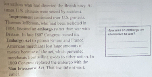 for sailors who had deserted the British navy. At 
times U.S. citizens were seized by accident. 
Impressment continued over U.S. protests. 
Thomas Jefferson, who had been reelected in 
1804, favored an embargo rather than war with How was an embargo an 
Britain. In late 1807 Congress passed the alternative to war? 
Embargo Act to punish Britain and France._ 
American merchants lost huge amounts of_ 
money because of the act, which prevented_ 
merchants from selling goods to either nation. In 
1809 Congress replaced the embargo with the 
Non-Intercourse Act. That law did not work 
either.