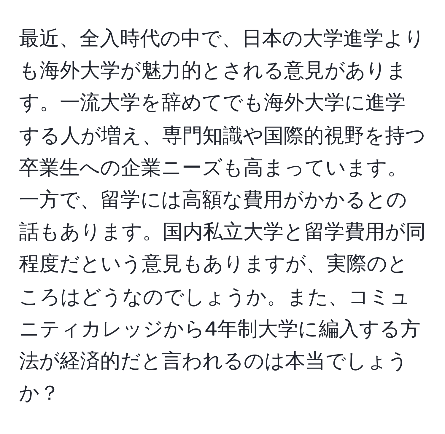 最近、全入時代の中で、日本の大学進学よりも海外大学が魅力的とされる意見があります。一流大学を辞めてでも海外大学に進学する人が増え、専門知識や国際的視野を持つ卒業生への企業ニーズも高まっています。一方で、留学には高額な費用がかかるとの話もあります。国内私立大学と留学費用が同程度だという意見もありますが、実際のところはどうなのでしょうか。また、コミュニティカレッジから4年制大学に編入する方法が経済的だと言われるのは本当でしょうか？