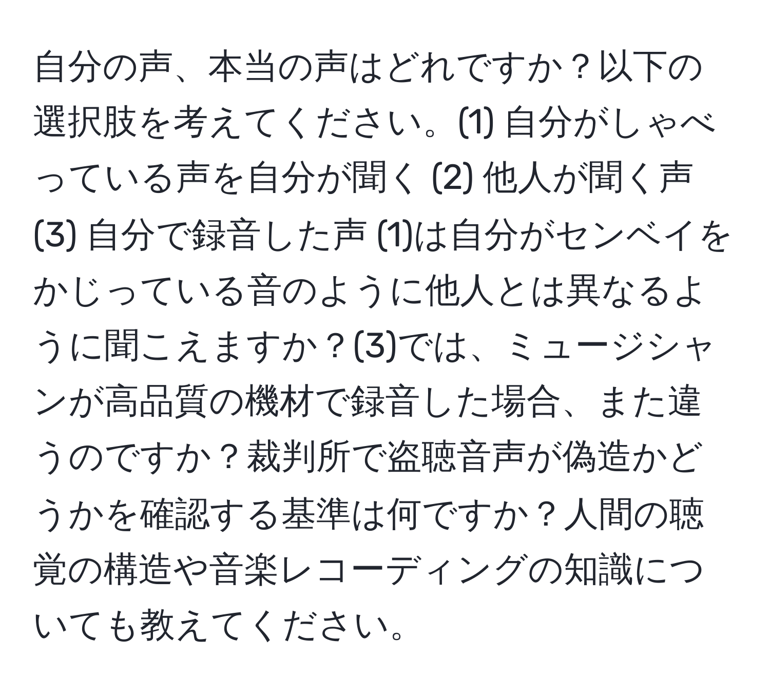 自分の声、本当の声はどれですか？以下の選択肢を考えてください。(1) 自分がしゃべっている声を自分が聞く (2) 他人が聞く声 (3) 自分で録音した声 (1)は自分がセンベイをかじっている音のように他人とは異なるように聞こえますか？(3)では、ミュージシャンが高品質の機材で録音した場合、また違うのですか？裁判所で盗聴音声が偽造かどうかを確認する基準は何ですか？人間の聴覚の構造や音楽レコーディングの知識についても教えてください。