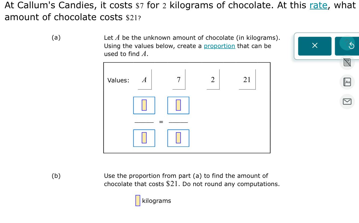 At Callum's Candies, it costs $7 for 2 kilograms of chocolate. At this rate, what 
amount of chocolate costs $21? 
(a) Let A be the unknown amount of chocolate (in kilograms). 
Using the values below, create a proportion that can be 
× 
used to find A. 
Values: A 7 2 21 
Aa 
frac  □  □ =frac  □  □  
(b) Use the proportion from part (a) to find the amount of 
chocolate that costs $21. Do not round any computations.
kilograms