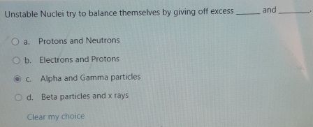 Unstable Nuclei try to balance themselves by giving off excess _and _.
a. Protons and Neutrons
b. Electrons and Protons
c. Alpha and Gamma particles
d. Beta particles and x rays
Clear my choice