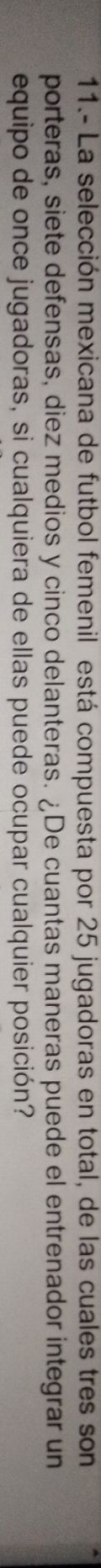 11.- La selección mexicana de futbol femenil está compuesta por 25 jugadoras en total, de las cuales tres son 
porteras, siete defensas, diez medios y cinco delanteras. ¿De cuantas maneras puede el entrenador integrar un 
equipo de once jugadoras, si cualquiera de ellas puede ocupar cualquier posición?