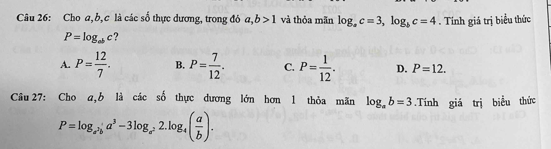 Cho a, b, c là các số thực dương, trong đó a, b>1 và thỏa mãn log _ac=3, log _bc=4. Tính giá trị biểu thức
P=log _abc ?
A. P= 12/7 . B. P= 7/12 . C. P= 1/12 . D. P=12. 
Câu 27: Cho a, b là cdot acshat o thực dương lớn hơn 1 thỏa mãn log _ab=3.Tính giá trị biểu thức
P=log _a^2ba^3-3log _a^22.log _4( a/b ).