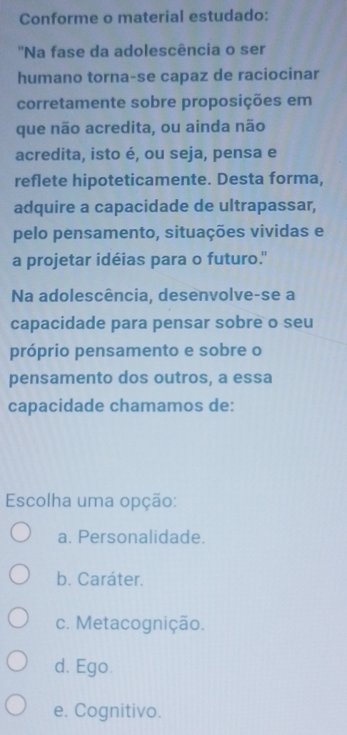 Conforme o material estudado:
''Na fase da adolescência o ser
humano torna-se capaz de raciocinar
corretamente sobre proposições em
que não acredita, ou ainda não
acredita, isto é, ou seja, pensa e
reflete hipoteticamente. Desta forma,
adquire a capacidade de ultrapassar,
pelo pensamento, situações vividas e
a projetar idéias para o futuro."
Na adolescência, desenvolve-se a
capacidade para pensar sobre o seu
próprio pensamento e sobre o
pensamento dos outros, a essa
capacidade chamamos de:
Escolha uma opção:
a. Personalidade.
b. Caráter.
c. Metacognição.
d. Ego.
e. Cognitivo.