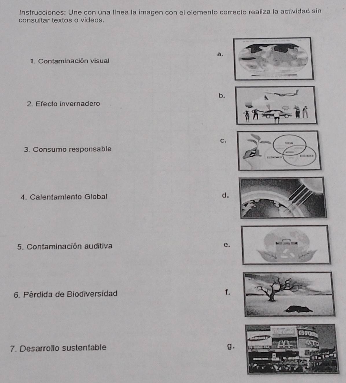 Instrucciones: Une con una línea la imagen con el elemento correcto realiza la actividad sin
consultar textos o videos.
a.
1. Contaminación visual
b.
2. Efecto invernadero
c.
3. Consumo responsable
4. Calentamiento Global
d.
5. Contaminación auditiva e.
6. Pérdida de Biodiversidad f.
7. Desarrollo sustentable g.