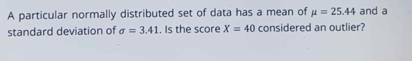 A particular normally distributed set of data has a mean of mu =25.44 and a 
standard deviation of sigma =3.41. Is the score X=40 considered an outlier?