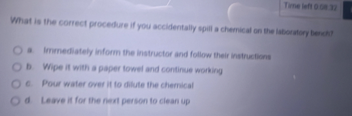 Time left 0:68:32
What is the correct procedure if you accidentally spill a chemical on the laboratory bench?
a. Immediately inform the instructor and follow their instructions
b. Wipe it with a paper towel and continue working
c. Pour water over it to dilute the chemical
d. Leave it for the next person to clean up