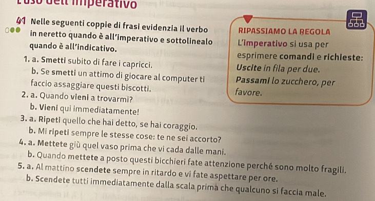 usó dell iperátivo 
41 Nelle seguenti coppie di frasi evidenzia il verbo RIPASSIAMO LA REGOLA 
in neretto quando è all’imperativo e sottolinealo L’imperativo si usa per 
quando è all’indicativo. 
esprimere comandi e richieste: 
1. a. Smetti subito di fare i capricci. Uscite in fila per due. 
b. Se smetti un attimo di giocare al computer ti Passami lo zucchero, per 
faccio assaggiare questi biscotti. favore. 
2. a. Quando vieni a trovarmi? 
b. Vieni qui immediatamente! 
3. a. Ripeti quello che hai detto, se hai coraggio. 
b. Mi ripeti sempre le stesse cose: te ne sei accorto? 
4. a. Mettete giù quel vaso prima che vi cada dalle mani. 
b. Quando mettete a posto questi bicchieri fate attenzione perché sono molto fragili. 
5. a. Al mattino scendete sempre in ritardo e vi fate aspettare per ore. 
b. Scendete tutti immediatamente dalla scala prima che qualcuno si faccia male.