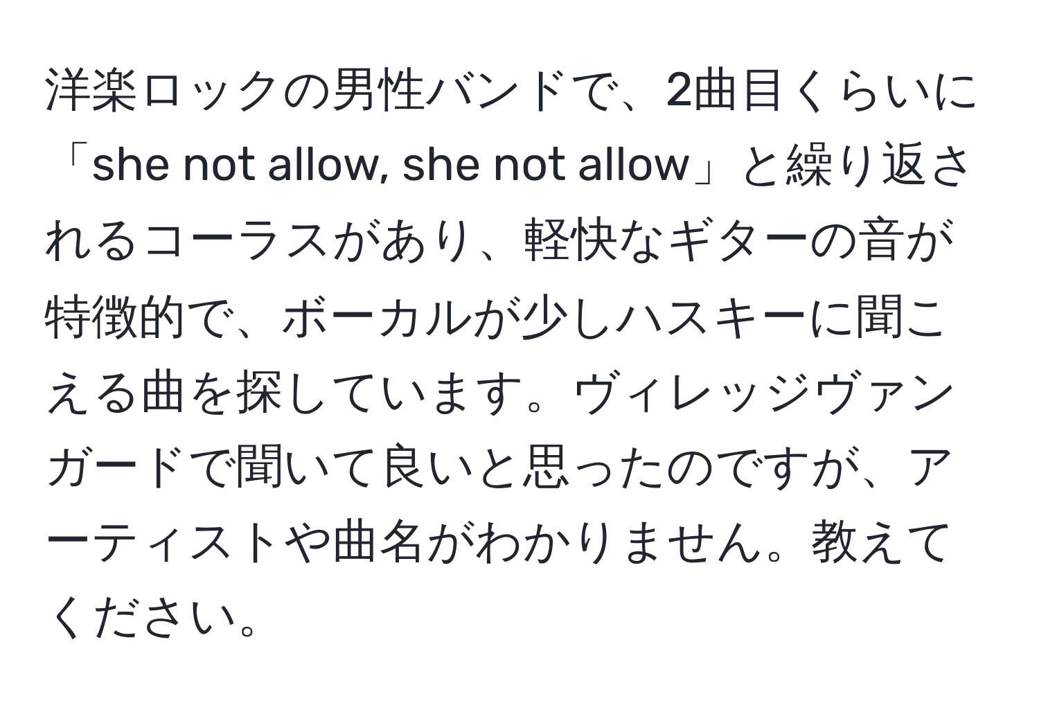 洋楽ロックの男性バンドで、2曲目くらいに「she not allow, she not allow」と繰り返されるコーラスがあり、軽快なギターの音が特徴的で、ボーカルが少しハスキーに聞こえる曲を探しています。ヴィレッジヴァンガードで聞いて良いと思ったのですが、アーティストや曲名がわかりません。教えてください。