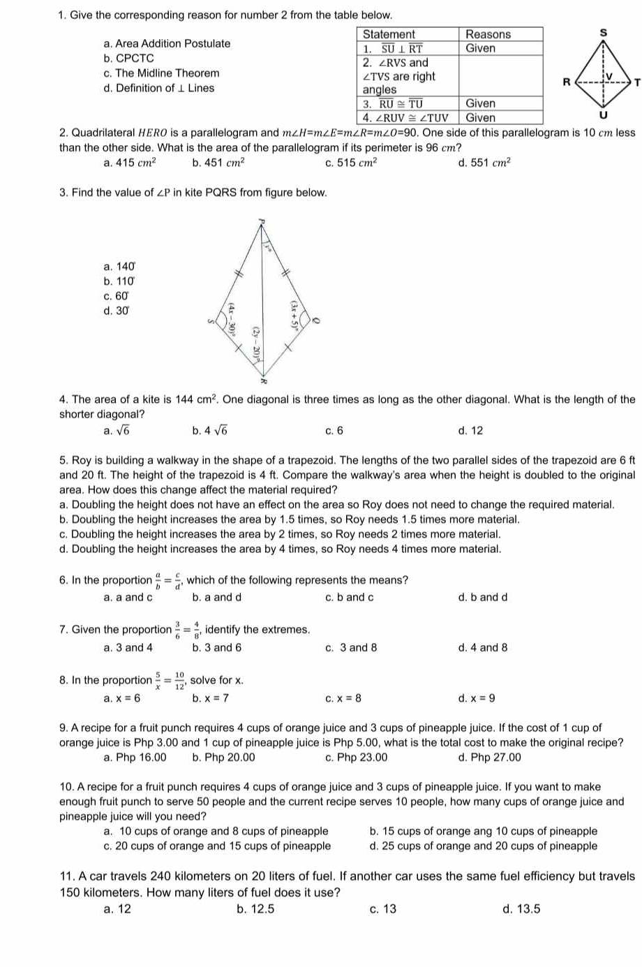 Give the corresponding reason for number 2 from the table below.
a. Area Addition Postulate
b. CPCTC
c. The Midline Theorem 
d. Definition of ⊥ Lines 
2. Quadrilateral HERO is a parallelogram and m∠ H=m∠ E=m∠ R=m∠ O=90. One side of this parallelogram is 10 cm less
than the other side. What is the area of the parallelogram if its perimeter is 96 cm?
a. 415cm^2 b. 451cm^2 C. 515cm^2 d. 551cm^2
3. Find the value of ∠ P in kite PQRS from figure below.
a. 140
b. 110
c. 60
d. 30 
4. The area of a kite is 144cm^2. One diagonal is three times as long as the other diagonal. What is the length of the
shorter diagonal?
a. sqrt(6) b. 4sqrt(6) c. 6 d. 12
5. Roy is building a walkway in the shape of a trapezoid. The lengths of the two parallel sides of the trapezoid are 6 ft
and 20 ft. The height of the trapezoid is 4 ft. Compare the walkway's area when the height is doubled to the original
area. How does this change affect the material required?
a. Doubling the height does not have an effect on the area so Roy does not need to change the required material.
b. Doubling the height increases the area by 1.5 times, so Roy needs 1.5 times more material.
c. Doubling the height increases the area by 2 times, so Roy needs 2 times more material.
d. Doubling the height increases the area by 4 times, so Roy needs 4 times more material.
6. In the proportion  a/b = c/d  , which of the following represents the means?
a. a and c b. a and d c. b and c d. b and d
7. Given the proportion  3/6 = 4/8 , identify the extremes.
a. 3 and 4 b. 3 and 6 c. 3 and 8 d. 4 and 8
8. In the proportion  5/x = 10/12  solve for x.
a. x=6 b. x=7 c. x=8 d. x=9
9. A recipe for a fruit punch requires 4 cups of orange juice and 3 cups of pineapple juice. If the cost of 1 cup of
orange juice is Php 3.00 and 1 cup of pineapple juice is Php 5.00, what is the total cost to make the original recipe?
a. Php 16.00 b. Php 20.00 c. Php 23.00 d. Php 27.00
10. A recipe for a fruit punch requires 4 cups of orange juice and 3 cups of pineapple juice. If you want to make
enough fruit punch to serve 50 people and the current recipe serves 10 people, how many cups of orange juice and
pineapple juice will you need?
a. 10 cups of orange and 8 cups of pineapple b. 15 cups of orange ang 10 cups of pineapple
c. 20 cups of orange and 15 cups of pineapple d. 25 cups of orange and 20 cups of pineapple
11. A car travels 240 kilometers on 20 liters of fuel. If another car uses the same fuel efficiency but travels
150 kilometers. How many liters of fuel does it use?
a. 12 b. 12.5 c. 13 d. 13.5