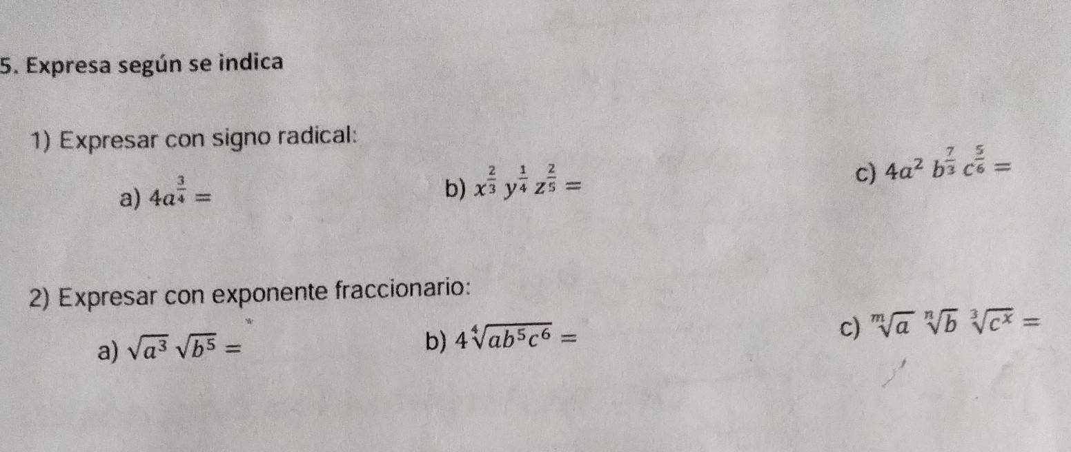 Expresa según se indica 
1) Expresar con signo radical: 
c) 4a^2b^(frac 7)3c^(frac 5)6=
a) 4a^(frac 3)4=
b) x^(frac 2)3y^(frac 1)4z^(frac 2)5=
2) Expresar con exponente fraccionario: 
c) sqrt[m](a)sqrt[n](b)sqrt[3](c^x)=
a) sqrt(a^3)sqrt(b^5)=
b) 4sqrt[4](ab^5c^6)=