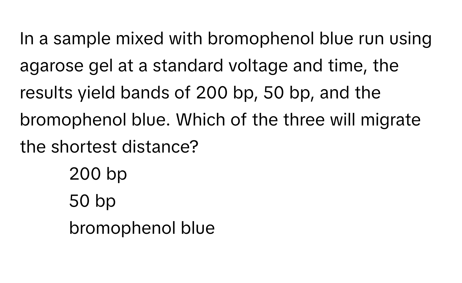 In a sample mixed with bromophenol blue run using agarose gel at a standard voltage and time, the results yield bands of 200 bp, 50 bp, and the bromophenol blue. Which of the three will migrate the shortest distance?

1) 200 bp 
2) 50 bp 
3) bromophenol blue