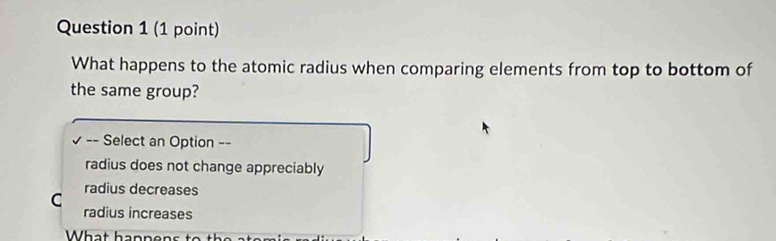 What happens to the atomic radius when comparing elements from top to bottom of
the same group?
√ -- Select an Option --
radius does not change appreciably
C radius decreases
radius increases
What hanne