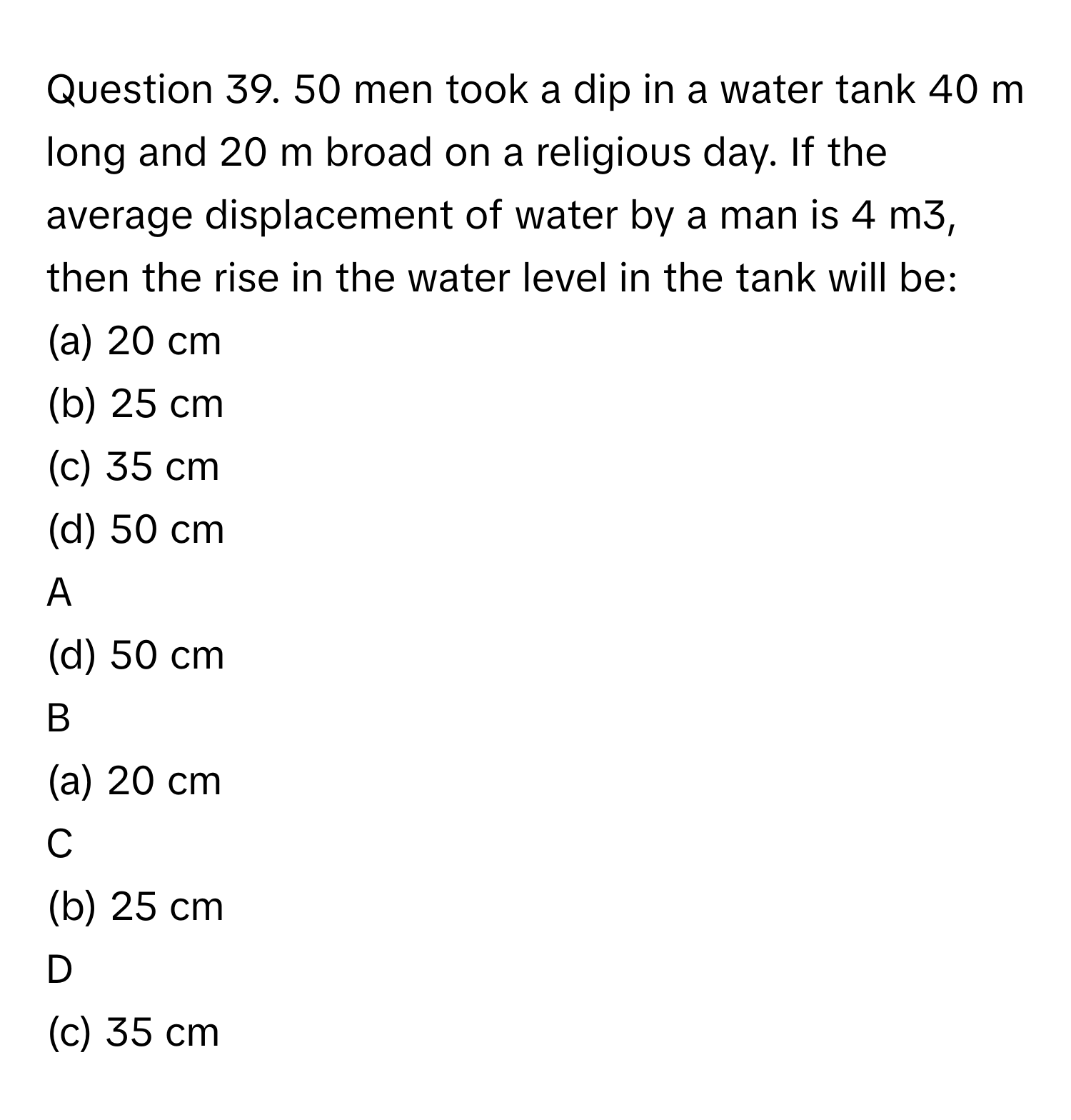 men took a dip in a water tank 40 m long and 20 m broad on a religious day. If the average displacement of water by a man is 4 m3, then the rise in the water level in the tank will be:  
(a) 20 cm                                           

(b) 25 cm  

(c) 35 cm  
(d) 50 cm  

A  
(d) 50 cm   


B  
(a) 20 cm                                           
 


C  
(b) 25 cm  
 


D  
(c) 35 cm