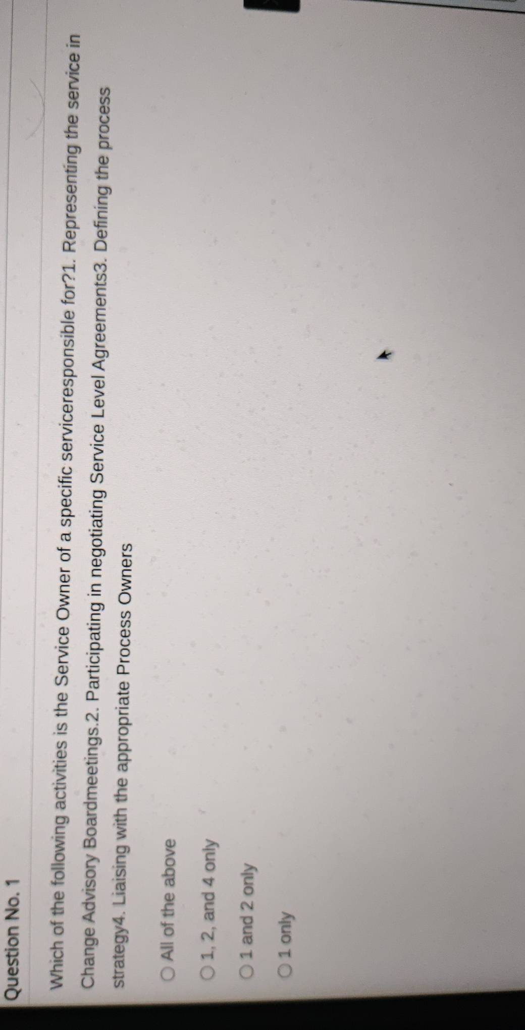 Question No. 1
Which of the following activities is the Service Owner of a specific serviceresponsible for?1. Representing the service in
Change Advisory Boardmeetings.2. Participating in negotiating Service Level Agreements3. Defining the process
strategy4. Liaising with the appropriate Process Owners
All of the above
1, 2, and 4 only
1 and 2 only
1 only