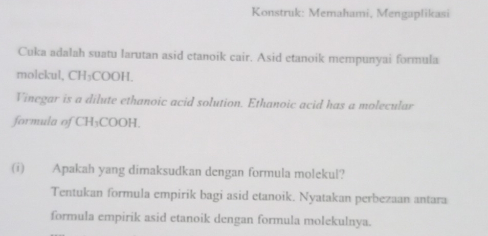 Konstruk: Memahami, Mengaplikasi 
Cuka adalah suatu larutan asid etanoik cair. Asid etanoik mempunyai formula 
molekul, CH₃COOH. 
Vinegar is a dilute ethanoic acid solution. Ethanoic acid has a molecular 
formula of CH_3COOH
(i) Apakah yang dimaksudkan dengan formula molekul? 
Tentukan formula empirik bagi asid etanoik. Nyatakan perbezaan antara 
formula empirik asid etanoik dengan formula molekulnya.