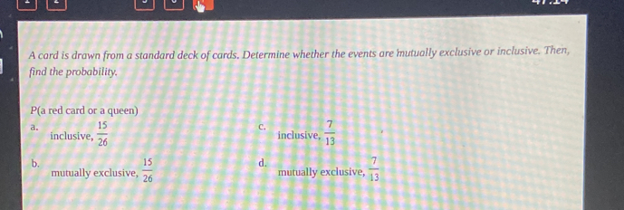 A card is drawn from a standard deck of cards. Determine whether the events are mutually exclusive or inclusive. Then,
find the probability.
P(a red card or a queen)
C.
a.  15/26   7/13 
inclusive, inclusive,
b.
d.
mutually exclusive,  15/26  mutually exclusive,  7/13 