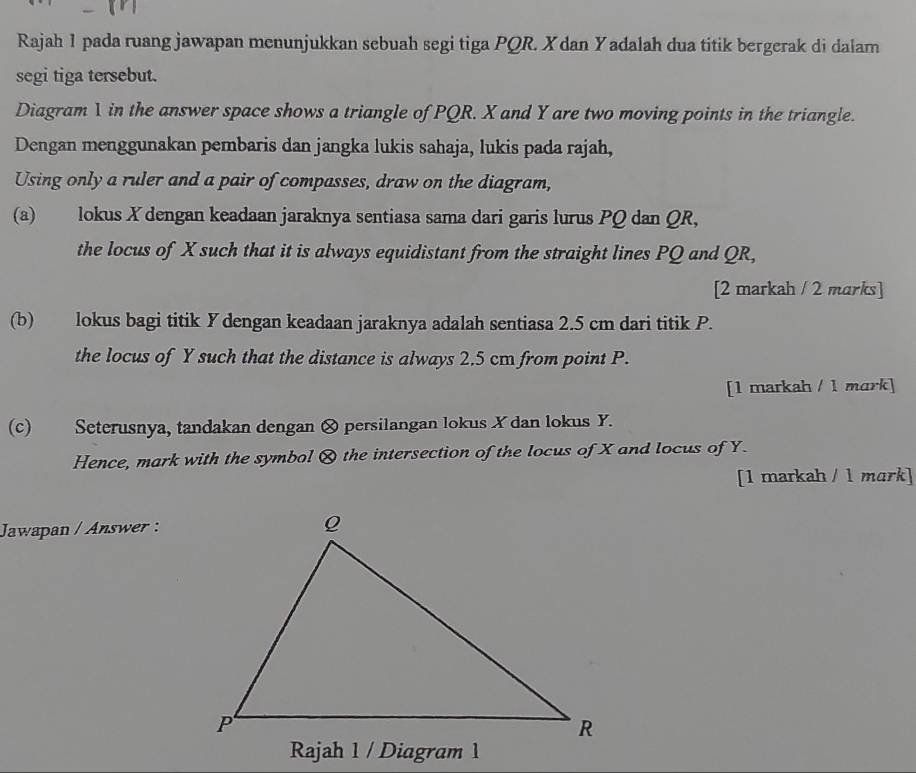 Rajah 1 pada ruang jawapan menunjukkan sebuah segi tiga PQR. X dan Yadalah dua titik bergerak di dalam 
segi tiga tersebut. 
Diagram 1 in the answer space shows a triangle of PQR. X and Y are two moving points in the triangle. 
Dengan menggunakan pembaris dan jangka lukis sahaja, lukis pada rajah, 
Using only a ruler and a pair of compasses, draw on the diagram, 
(a) lokus X dengan keadaan jaraknya sentiasa sama dari garis lurus PQ dan QR, 
the locus of X such that it is always equidistant from the straight lines PQ and QR, 
[2 markah / 2 marks] 
(b) lokus bagi titik Y dengan keadaan jaraknya adalah sentiasa 2.5 cm dari titik P. 
the locus of Y such that the distance is always 2.5 cm from point P. 
[1 markah / 1 mark] 
(c) Seterusnya, tandakan dengan & persilangan lokus X dan lokus Y. 
Hence, mark with the symbol & the intersection of the locus of X and locus of Y. 
[1 markah / 1 mɑrk] 
Jawapan / Answer : 
Rajah 1 / Diagram 1