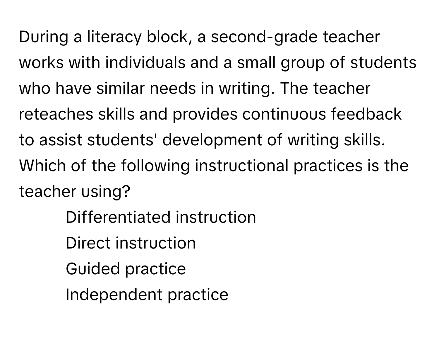 During a literacy block, a second-grade teacher works with individuals and a small group of students who have similar needs in writing. The teacher reteaches skills and provides continuous feedback to assist students' development of writing skills. Which of the following instructional practices is the teacher using?

1) Differentiated instruction
2) Direct instruction
3) Guided practice
4) Independent practice