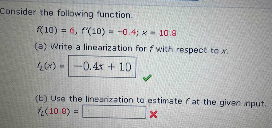 Consider the following function.
f(10)=6, f'(10)=-0.4; x=10.8
(a) Write a linearization for f with respect to x.
f_L(x)=-0.4x+10
(b) Use the linearization to estimate fat the given input.
f_L(10.8)=□