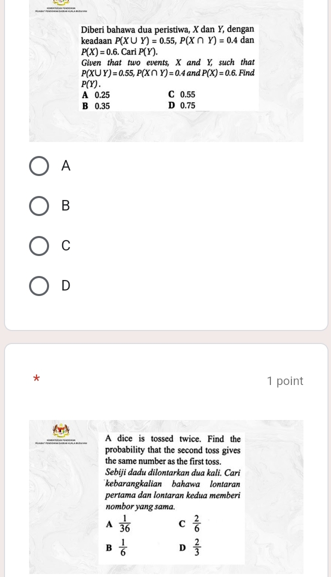 Diberi bahawa dua peristiwa, X dan Y, dengan
keadaan P(X∪ Y)=0.55, P(X∩ Y)=0.4 dan
P(X)=0.6.Cari P(Y). 
Given that two events, X and Y, such that
P(X∪ Y)=0.55, P(X∩ Y)=0.4 and P(X)=0.6. . Find
P(Y).
A 0.25 C 0.55
B 0.35 D 0.75
A
B
C
D
*
1 point
A dice is tossed twice. Find the
probability that the second toss gives
the same number as the first toss.
Sebiji dadu dilontarkan dua kali. Cari
kebarangkalian bahawa lontaran
pertama dan lontaran kedua memberi
nombor yang sama.
A  1/36  C  2/6 
B  1/6  D  2/3 