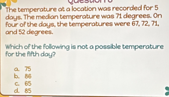 guestions
The temperature at a location was recorded for 5
days. The median temperature was 71 degrees. On
four of the days, the temperatures were 67, 72, 71,
and 52 degrees.
Which of the following is not a possible temperature
for the fifth day?
a. 75
b. 86
c. 65
d. 85