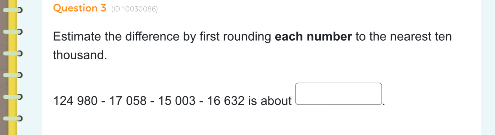 (ID 10030086) 
Estimate the difference by first rounding each number to the nearest ten 
thousand.
124980-17058-15003-16632 is about □ .