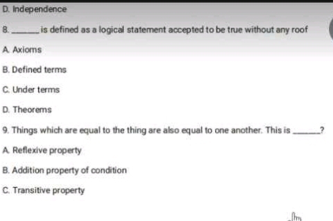 D. Independence
B._ is defined as a logical statement accepted to be true without any roof
A Axioms
B. Defined terms
C. Under terms
D. Theorems
9. Things which are equal to the thing are also equal to one another. This is _?
A. Reflexive property
B. Addition property of condition
C. Transitive property