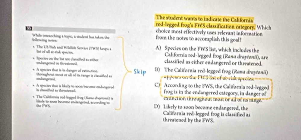 The student wants to indicate the California
red-legged frog's FWS classification category. Which
choice most effectively uses relevant information
While researching a topic, a stodent has taken the from the notes to accomplish this goal?
following totes:
The US Finh and Wihlife Service (FWS) keeps à A) Species on the FWS list, which includes the
list of all at-risk species. California red-legged frog (Rana draytonii), are
Specses on the list are classified as either classified as either endangered or threatened.
endangered or threatened.
A species that is in danger of extinction
B) The California red-legged frog (Rana draytonii)
throughout most or all of its range is classified as appears on the FWS list of at-risk species.
endangered. C) According to the FWS, the California red-legged
A species that is likely to soon become endangered
is classified as threatened. frog is in the endangered category, in danger of
The California red-legged frog (Rana drcytonii) is extinction throughout most or all of its range."
likely to soon become endangered, according to
the FWS. D) Likely to soon become endangered, the
California red-legged frog is classified as
threatened by the FWS.