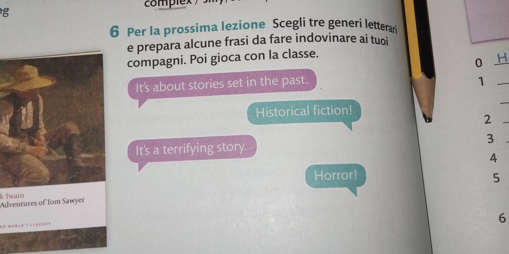 complex 
g 
6 Per Ia prossima lezione Scegli tre generi letterari 
e prepara alcune frasi da fare indovinare ai tuoi 
compagni. Poi gioca con la classe. 
0 H 
It's about stories set in the past. 
_1 
Historical fiction! 
_ 
2 
_ 
3 
It's a terrifying story. 
4 
Horror! 
Adventures of Tom Sawyer 5 
k Twain 
D W O R L D * S C L A S S I C S 
6