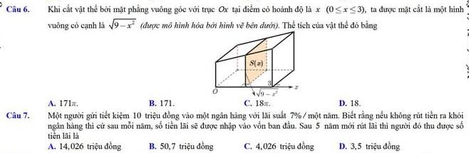 Khi cắt vật thể bởi mặt phẳng vuông góc với trục Ox tại điểm có hoành độ là x(0≤ x≤ 3) , ta được mặt cắt là một hình
vuông có cạnh là sqrt(9-x^2) (được mô hình hóa bởi hình vẽ bên dưới). Thể tích của vật thể đó bằng
A. 171π. B. 171. C. 18π. D. 18.
Câu 7. Một người gửi tiết kiệm 10 triệu đồng vào một ngân hảng với lãi suất _7% / một năm. Biết rằng nếu không rút tiền ra khỏi
ngân hàng thì cứ sau mỗi năm, số tiền lãi sẽ được nhập vào vốn ban đầu. Sau 5 năm mới rút lãi thì người đó thu được số
tiền lãi là
A. 14,026 triệu đồng B. 50, 7 triệu đồng C. 4, 026 triệu đồng D. 3, 5 triệu đồng