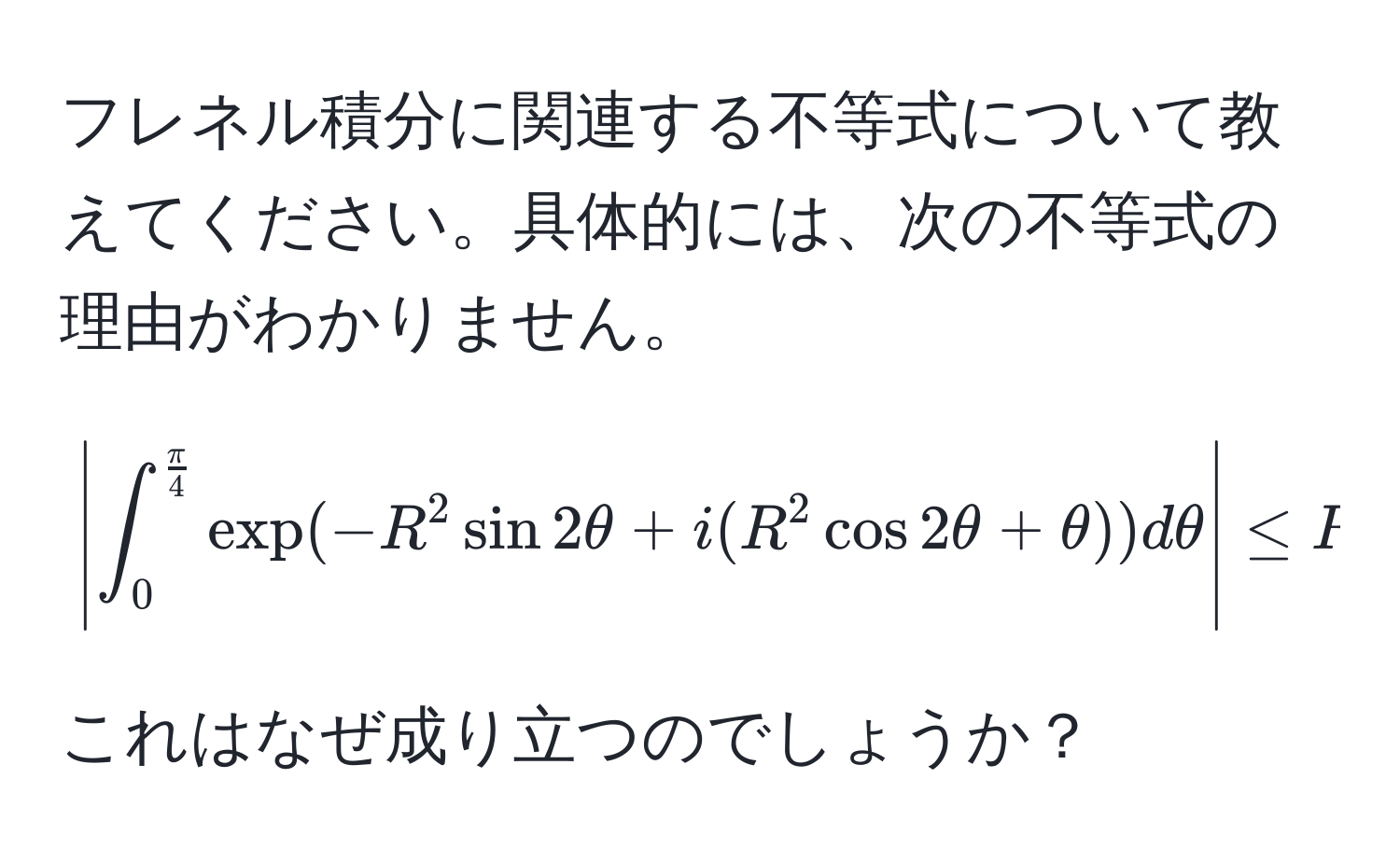 フレネル積分に関連する不等式について教えてください。具体的には、次の不等式の理由がわかりません。 
[
| ∈t_0^(fracπ)4 exp(-R^(2 sin 2θ + i(R^2 cos 2θ + θ)) dθ | ≤ R ∈t_0^fracπ)4 exp(-R^2 sin 2θ) dθ
]

これはなぜ成り立つのでしょうか？