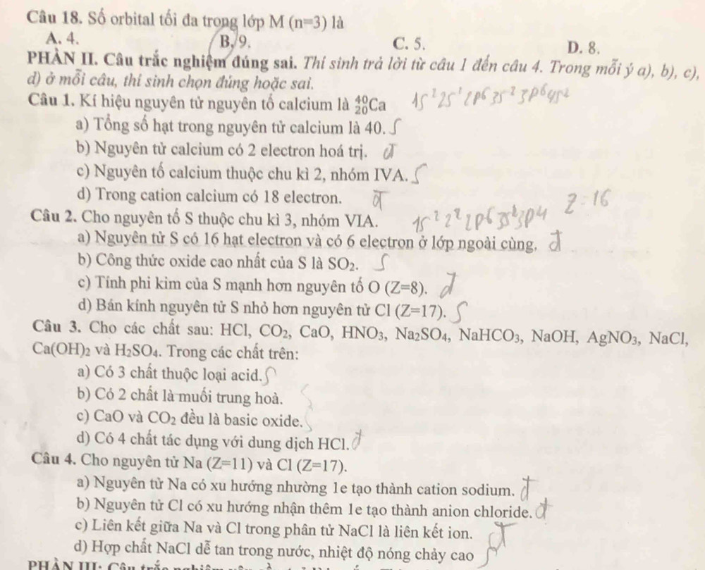 Số orbital tối đa trong lớp M(n=3) là
A. 4. B,/9. C. 5. D. 8.
PHÀN II. Câu trắc nghiệm đúng sai. Thí sinh trả lời từ câu 1 đến câu 4. Trong mỗi ý a), b b),c),
d) ở mỗi câu, thí sinh chọn đúng hoặc sai.
Câu 1. Kí hiệu nguyên tử nguyên tố calcium là _(20)^(40)Ca
a) Tổng số hạt trong nguyên tử calcium là 40.
b) Nguyên tử calcium có 2 electron hoá trj.
c) Nguyên tố calcium thuộc chu kì 2, nhóm IVA.
d) Trong cation calcium có 18 electron.
Câu 2. Cho nguyên tố S thuộc chu kì 3, nhóm VIA.
a) Nguyên tử S có 16 hạt electron và có 6 electron ở lớp ngoài cùng,
b) Công thức oxide cao nhất của S là SO_2.
c) Tính phi kim của S mạnh hơn nguyên tố O(Z=8).
d) Bán kính nguyên tử S nhỏ hơn nguyên tử C1(Z=17).
Câu 3. Cho các chất sau: HC 1. CO_2 . CaO,HNO_3,Na_2SO_4 NaHCO_3,NaOH,AgNO_3,NaCl,
Ca(OH)_2 và H_2SO_4. Trong các chất trên:
a) Có 3 chất thuộc loại acid.
b) Có 2 chất là muối trung hoà.
c) Ca □ 0 và CO_2 đều là basic oxide.
d) Có 4 chất tác dụng với dung dịch HCl.
Câu 4. Cho nguyên tử Na (Z=11) và C1(Z=17).
a) Nguyên từ Na có xu hướng nhường 1e tạo thành cation sodium.
b) Nguyên tử Cl có xu hướng nhận thêm 1e tạo thành anion chloride.
c) Liên kết giữa Na và Cl trong phân tử NaCl là liên kết ion.
d) Hợp chất NaCl dễ tan trong nước, nhiệt độ nóng chảy cao
Phần III: Câu