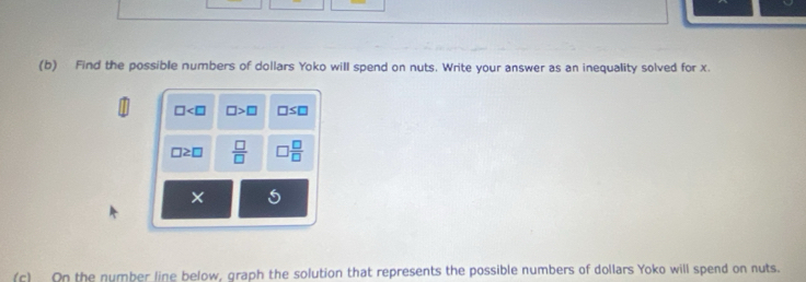 Find the possible numbers of dollars Yoko will spend on nuts. Write your answer as an inequality solved for x.
□ □ >□ □ ≤ □
□ ≥ □  □ /□   □  □ /□  
× 5 
(c) On the number line below, graph the solution that represents the possible numbers of dollars Yoko will spend on nuts.