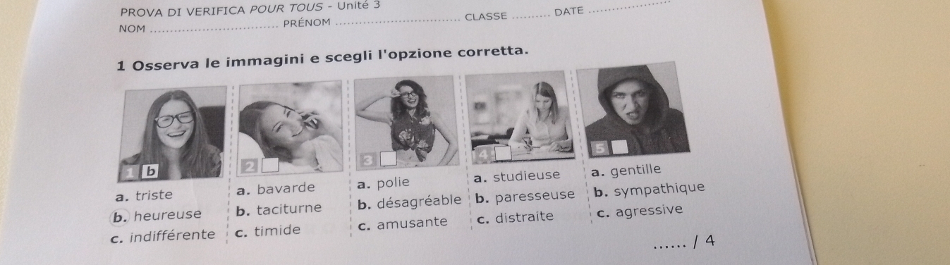 PROVA DI VERIFICA POUR TOUS - Unité 3
NOM_ PRéNOM _CLASSE _DATE
_
1 Osserva le immagini e scegli l'opzione corretta.
a. triste a. bavarde a. polie a. studieuse a. gentille
b. heureuse b. taciturne b. désagréable b. paresseuse b. sympathique
c. indifférente c. timide c. amusante c. distraite c. agressive
...... /4