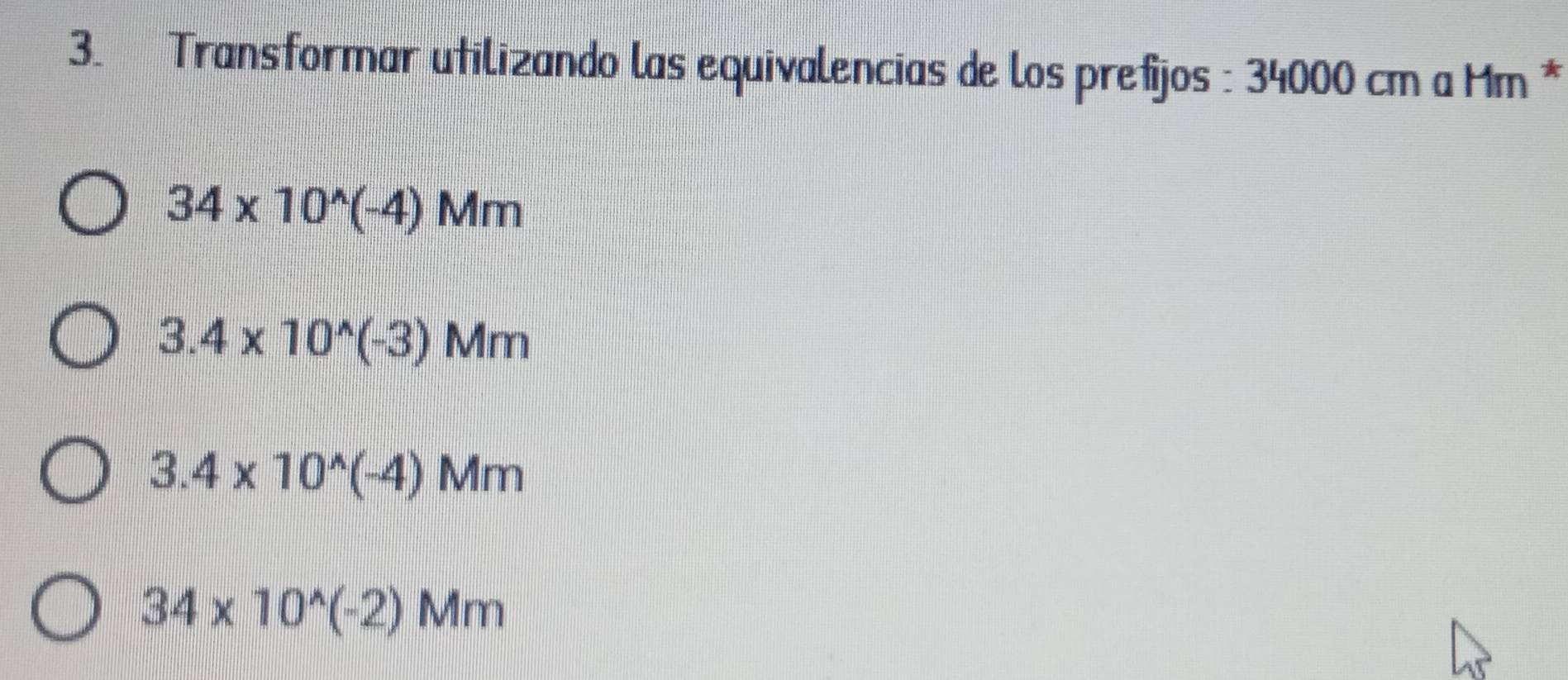 Transformar utilizando las equivalencias de los prefijos : 34000 cm a Mm *
34* 10^(wedge)(-4)Mm
3.4* 10^(wedge)(-3)Mm
3.4* 10^(wedge)(-4)Mm
34* 10^(wedge)(-2)Mm