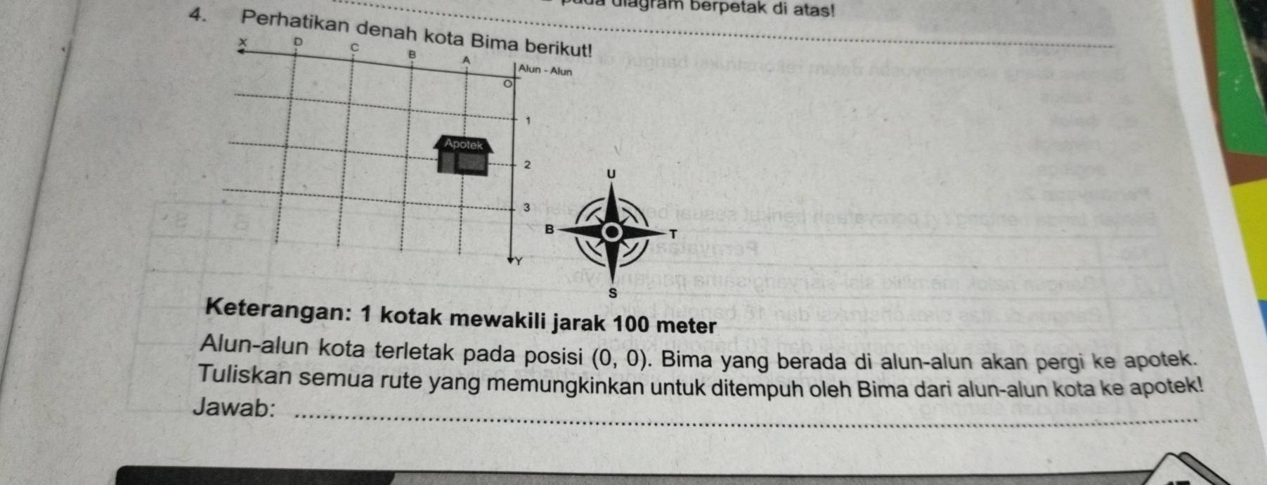 a diagram berpetak di atas! 
4. Perhatikan denah kota Bima berikut!
c B A Alun - Alun 
。
1
2 u
3
B 
T 
s 
Keterangan: 1 kotak mewakili jarak 100 meter
Alun-alun kota terletak pada posisi (0,0). Bima yang berada di alun-alun akan pergi ke apotek. 
Tuliskan semua rute yang memungkinkan untuk ditempuh oleh Bima dari alun-alun kota ke apotek! 
Jawab:_