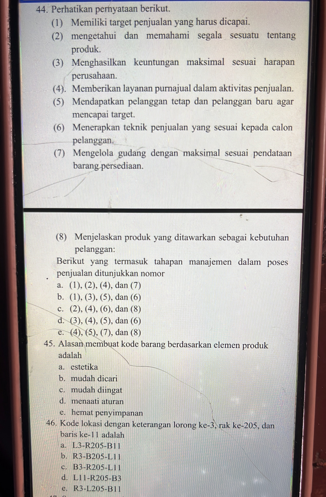 Perhatikan pernyataan berikut.
(1) Memiliki target penjualan yang harus dicapai.
(2) mengetahui dan memahami segala sesuatu tentang
produk.
(3) Menghasilkan keuntungan maksimal sesuai harapan
perusahaan.
(4). Memberikan layanan purnajual dalam aktivitas penjualan.
(5) Mendapatkan pelanggan tetap dan pelanggan baru agar
mencapai target.
(6) Menerapkan teknik penjualan yang sesuai kepada calon
pelanggan.
(7) Mengelola gudang dengan maksimal sesuai pendataan
barang persediaan.
(8) Menjelaskan produk yang ditawarkan sebagai kebutuhan
pelanggan:
Berikut yang termasuk tahapan manajemen dalam poses
penjualan ditunjukkan nomor
a. (1), (2), (4), dan (7)
b. (1), (3), (5), dan (6)
c. (2), (4), (6), dan (8)
d. (3), (4), (5), dan (6)
e. (4), (5), (7), dan (8)
45. Alasan membuat kode barang berdasarkan elemen produk
adalah
a. estetika
b. mudah dicari
c. mudah diingat
d. menaati aturan
e. hemat penyimpanan
46. Kode lokasi dengan keterangan lorong ke- 3, rak ke-205, dan
baris ke-11 adalah
a. L3-R205-B11
b. R3-B205-L11
c. B3-R205-L11
d. L11-R205-B3
e. R3-L205-B11