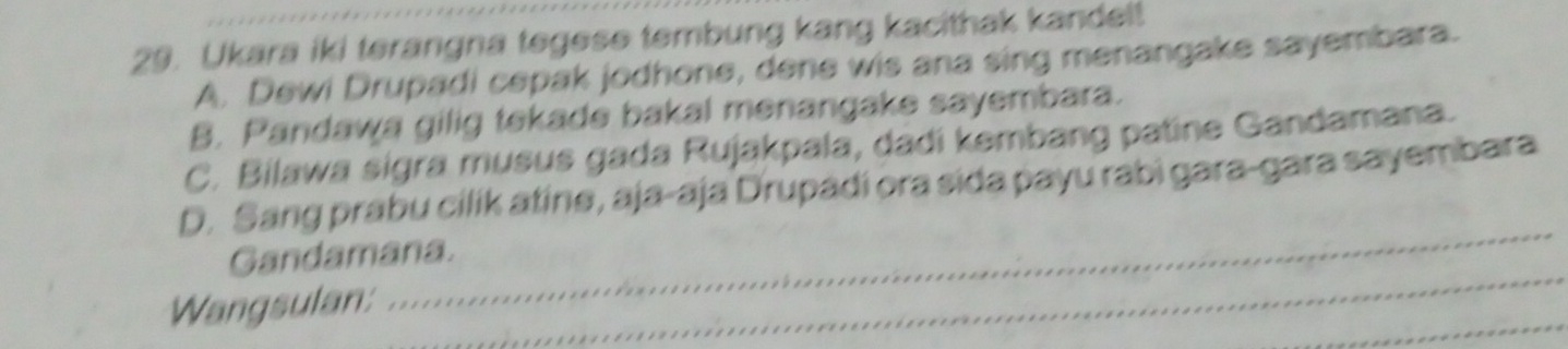 Ukara iki terangna tegese tembung kang kacithak kandel!
A. Dewi Drupadi cepak jodhone, dene wis ana sing menangake sayembara.
B. Pandawa gilig tekade bakal menangake sayembara.
C. Bilawa sigra musus gada Rujakpala, dadi kembang patine Gandamana.
_
D. Sang prabu cilik atine, aja-aja Drupadi ora sida payu rabì gara-gara sayembara
_
Gandamana.
_
Wangsulan: