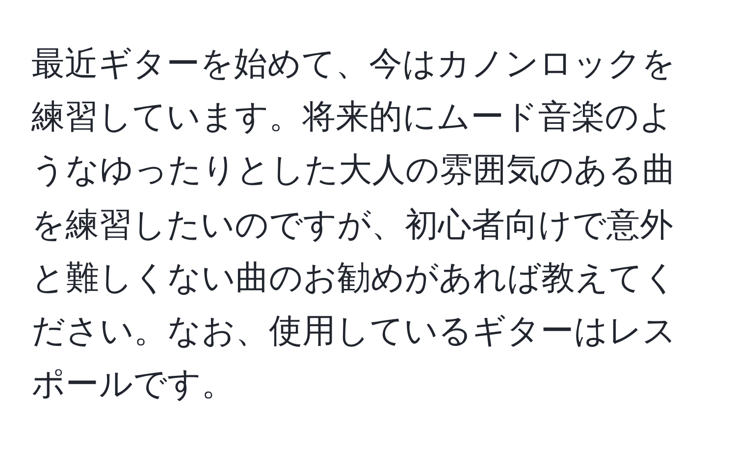 最近ギターを始めて、今はカノンロックを練習しています。将来的にムード音楽のようなゆったりとした大人の雰囲気のある曲を練習したいのですが、初心者向けで意外と難しくない曲のお勧めがあれば教えてください。なお、使用しているギターはレスポールです。