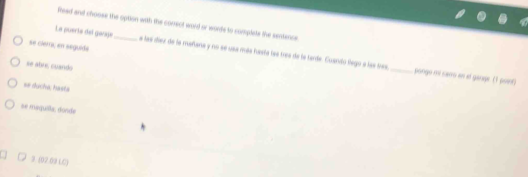 Read and choose the option with the correct word or words to complete the sentence 
se cierra; en seguida 
La puería del garaje_ a las díez de la mañana y no se usa más hasta las tres de la tarde. Guando llego a las tres,_ 
se abre, cuando 
pongo mi sarro en el garaje. (1 point) 
se ducha; hasta 
se maquilla, donde 
3. (02.69 LC)