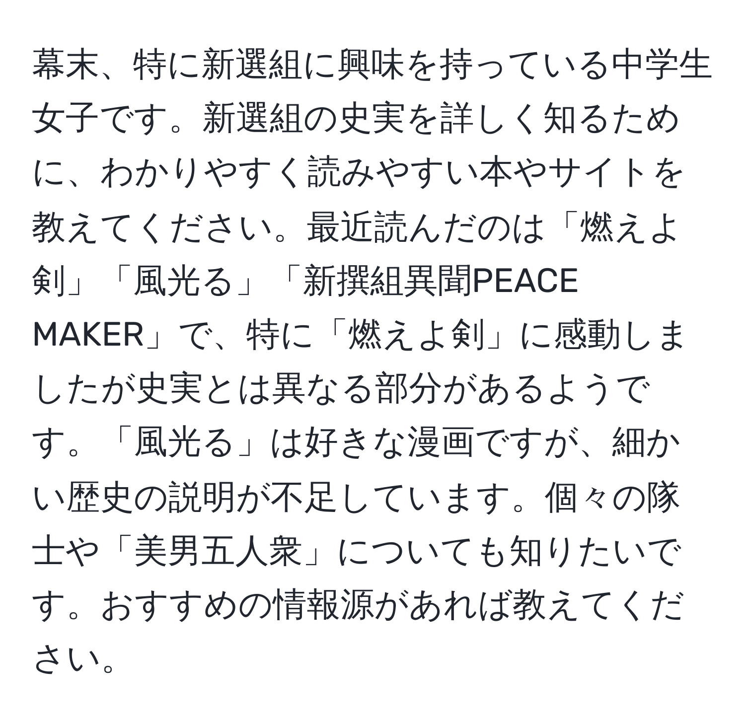 幕末、特に新選組に興味を持っている中学生女子です。新選組の史実を詳しく知るために、わかりやすく読みやすい本やサイトを教えてください。最近読んだのは「燃えよ剣」「風光る」「新撰組異聞PEACE MAKER」で、特に「燃えよ剣」に感動しましたが史実とは異なる部分があるようです。「風光る」は好きな漫画ですが、細かい歴史の説明が不足しています。個々の隊士や「美男五人衆」についても知りたいです。おすすめの情報源があれば教えてください。