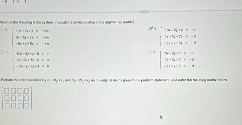 0 1 
Which of the following is the system of equations corresponding to the augmented matrix?
A. beginarrayl 10x-3y+z=-5w 3x-5y+7z=-5w -6x+y+6z=4wendarray.
B beginarrayl 10x-3y+z=-5 3x-5y+7z=-5 -6x+y+6z=4endarray.
C. beginarrayl 10x-3y+z-5=0 3x-5y+7z-5=0 -6x+y+6z+4=0endarray.
D. beginarrayl 10x-3y+1=-5 3x-5y+7=-5 -6x+y+6=4endarray.
Perform the row operations R_1=-3r_2+r_1 and R_3=2r_2+r_3 on the original matrix given in the problem statement, and enter the resulting matrix below.