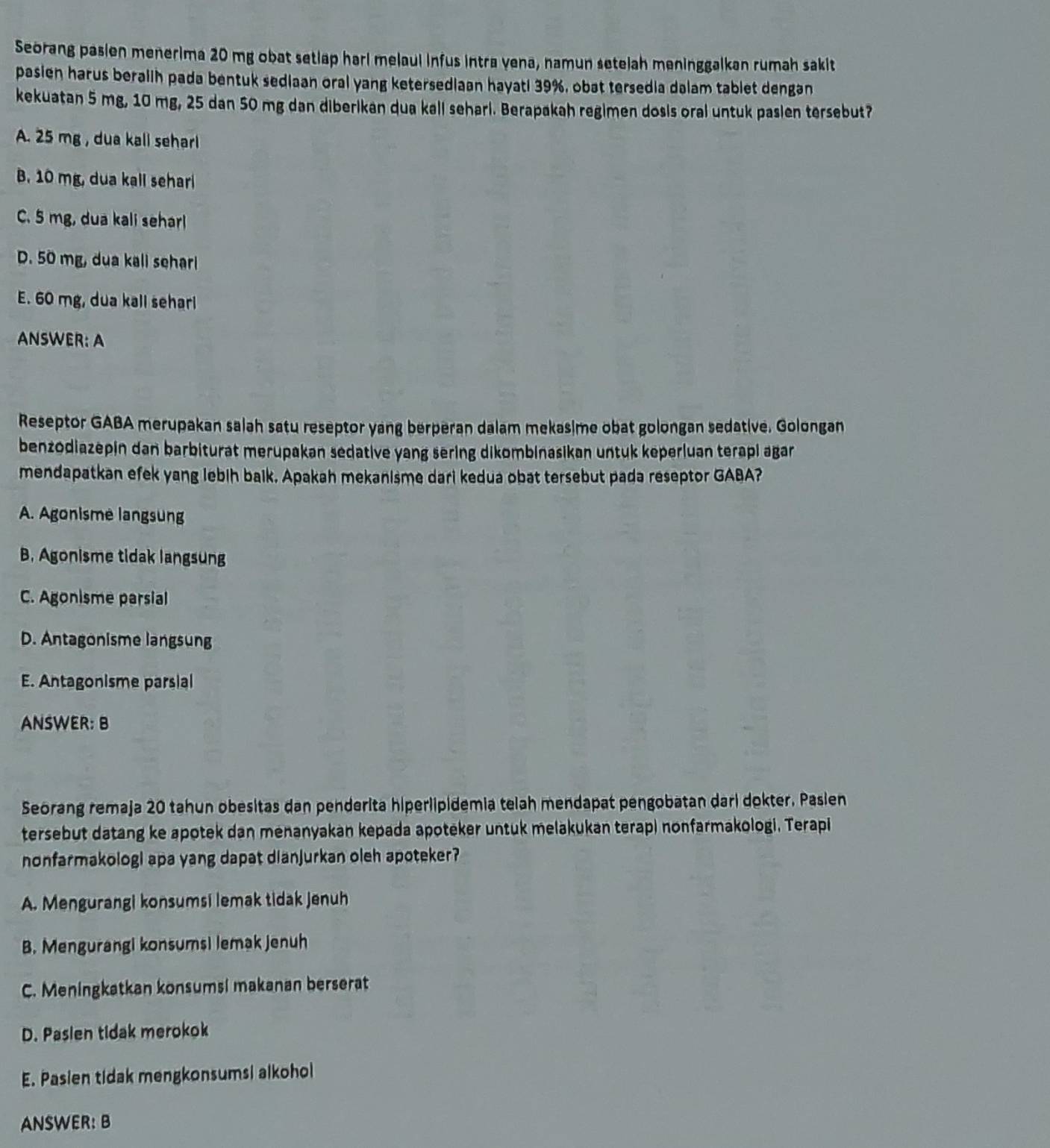 Seorang pasien menerima 20 mg obat setlap hari melaul infus intra vena, namun setelah meninggalkan rumah sakit
pasien harus beralih pada bentuk sediaan oral yang ketersediaan hayati 39%, obat tersedia dalam tablet dengan
kekuatan 5 mg, 10 mg, 25 dan 50 mg dan diberikan qua kall sehari. Berapakah regimen dosis oral untuk pasien tersebut?
A. 25 mg , dua kall seharl
B. 10 mg, dua kall sehar
C. 5 mg, dua kali seharl
D. 50 mg, dua kall sehar
E. 60 mg, dua kall seharl
ANSWER: A
Reseptor GABA merupakan salah satu reseptor yang berperan dalam mekasime obat golongan sedative. Golongan
benzodiazepin dan barbiturat merupakan sedative yang sering dikombinasikan untuk keperluan terapi agar
mendapatkan efek yang lebih baik. Apakah mekanisme dari kedua obat tersebut pada reseptor GABA?
A. Agonisme langsung
B. Agonisme tidak langsung
C. Agonisme parsial
D. Antagonisme langsung
E. Antagonisme parsial
ANSWER: B
Seorang remaja 20 tahun obesitas dan penderita hiperlipidemia telah mendapat pengobatan dari dokter. Pasien
tersebut datang ke apotek dan menanyakan kepada apoteker untuk melakukan terap) nonfarmakologi. Terapi
nonfarmakologi apa yang dapat dianjurkan oleh apoteker?
A. Mengurangi konsumsi lemak tidak Jenuh
B. Mengurangi konsumsi lemak jenuh
C. Meningkatkan konsumsi makanan berserat
D. Pasien tidak merokok
E. Pasien tidak mengkonsumsi alkohol
ANSWER: B