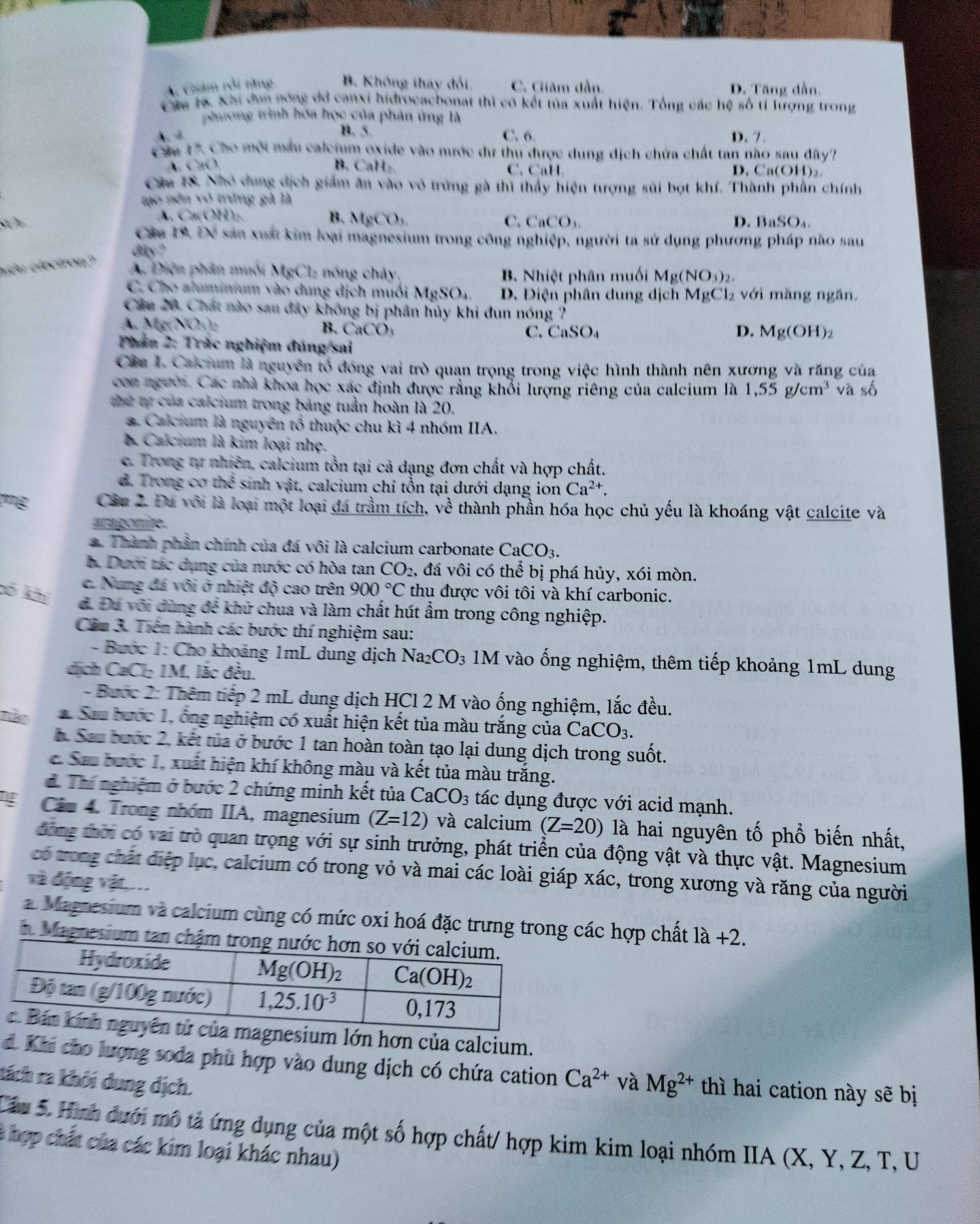 A. Giám rởi tăng B. Không thay đổi, C. Giảm dần. D. Tăng dần.
Câu ra. Xhi dơn nóng dã canxi hidrocacbonat thì có kết tủa xuất hiện. Tổng các hệ số tỉ lượng trong
phương trình hóa học của phản ứng là
B. 5. C. 6
A D. 7.
Cáu 17. Cho một mẫu caleium oxide vào nước dư thu được dung dịch chứa chất tan nào sau đây''
A. CaO. B. CaH₂. C. CaH. D. Ca(OH)_2.
Câu 1S. Nhỏ dung địch giám ăn vào vô trừng gà thì thấy hiện tượng sủi bọt khí. Thành phần chính
tạo nên vó trưng gà là
A. Ca(OH):. B. MgCO_3 C. CaCO_3 D. B aSO_4.
Câu 19. Để sản xuất kim loại magnesium trong công nghiệp, người ta sử dụng phương pháp não sau
diy ?
elêu electron?
A. Điện phân muỗi MgCl_2 - ó   há ,
B. Nhiệt phân muối Mg(NO_3)_2.
C. Cho aluminium vào dung dịch muối  1 MgSO_4 D. Điện phân dung dịch MgCl₂ với màng ngăn,
Câu 20. Chất nào sau đây không bị phân hủy khi đun nóng ?
A. N bcN(h)_2 B. CaCO_3
C. CaSO_4 D. Mg(OH)_2
Phần 2: Trác nghiệm đúng/sai
Cầu I. Calcium là nguyên tổ đóng vai trò quan trọng trong việc hình thành nên xương và răng của
coa người. Các nhà khoa học xác định được rằng khổi lượng riêng của calcium là 1,55g/cm^3 và số
hứ tự của calcium trong bảng tuần hoàn là 20.
a. Calcium là nguyên tố thuộc chu kì 4 nhóm IIA.
à Calcium là kim loại nhẹ.
c. Trong tự nhiên, calcium tồn tại cả dạng đơn chất và hợp chất.
d. Trong co the^3 i sinh vật, calcium chỉ tồn tại dưới dạng ion Ca^(2+).
png Câu 2. Đu với là loại một loại đá trầm tích, về thành phần hóa học chủ yếu là khoáng vật calcite và
aragonite.
*. Thành phản chính của đá vôi là calcium carbonate ( CaCO_3.
b. Dưới tác dụng của nước có hòa tan CO_2 , đá vôi có thể bị phá hủy, xói mòn.
c. Nung đá vôi ở nhiệt độ cao trên 900°C thu được vôi tôi và khí carbonic.
cố khí d. Đu với dùng để khử chua và làm chất hút ẩm trong công nghiệp.
Cầu 3. Tiền hành các bước thí nghiệm sau:
- Bước 1: Cho khoảng 1mL dung dịch Na_2CO 3 1M vào ống nghiệm, thêm tiếp khoảng 1mL dung
dịch CaCl: 1M, lắc đều.
- Bước 2: Thêm tiếp 2 mL dung dịch HCl 2 M vào ống nghiệm, lắc đều.
mào 2. Sau bước 1. ông nghiệm có xuất hiện kết tủa màu trắng của CaCO_3.
h. Sau bước 2, kết tủa ở bước 1 tan hoàn toàn tạo lại dung dịch trong suốt.
c. Sau bước 1, xuất hiện khí không màu và kết tủa màu trắng.
đ. Thí nghiệm ở bước 2 chứng minh kết tủa CaCO_3 tác dụng được với acid mạnh.
4 Căám 4. Trong nhóm IIA, magnesium (Z=12) và calcium (Z=20) là hai nguyên tố phổ biến nhất,
động thời có vai trò quan trọng với sự sinh trưởng, phát triển của động vật và thực vật. Magnesium
có tong chất điệp lục, calcium có trong vỏ và mai các loài giáp xác, trong xương và răng của người
và động vật,...
a Magnesium và calcium cùng có mức oxi hoá đặc trưng trong các hợp chất la+2.
5. Magnesium tan ch
sium lớn hơn của calcium.
d. Khi cho lượng soda phù hợp vào dung dịch có chứa cation Ca^(2+) và Mg^(2+) thì hai cation này sẽ bị
tách ra khôi dung dịch.
Câu 5. Hình dưới mô tả ứng dụng của một số hợp chất/ hợp kim kim loại nhóm IIA (X, Y, Z, T, U
à hợp chất của các kim loại khác nhau)