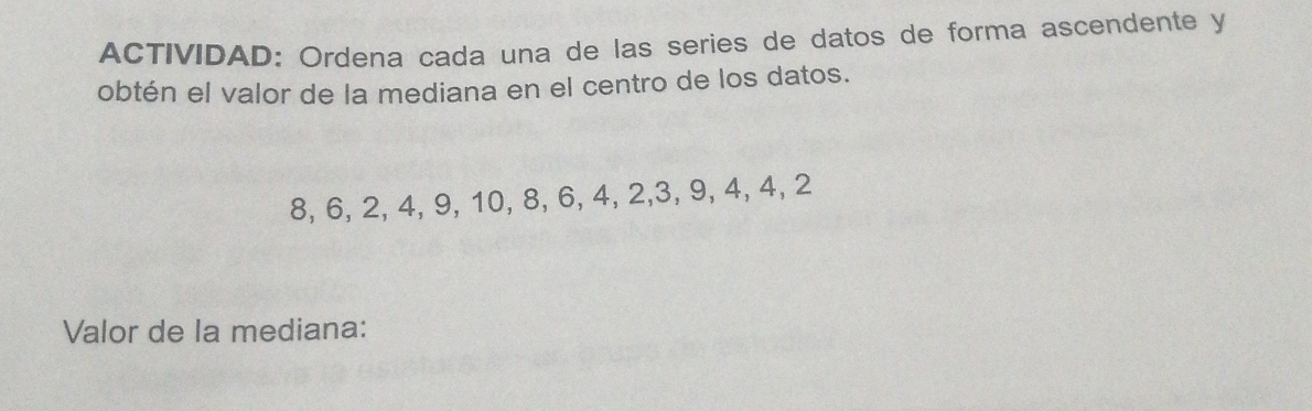 ACTIVIDAD: Ordena cada una de las series de datos de forma ascendente y 
obtén el valor de la mediana en el centro de los datos.
8, 6, 2, 4, 9, 10, 8, 6, 4, 2, 3, 9, 4, 4, 2
Valor de la mediana: