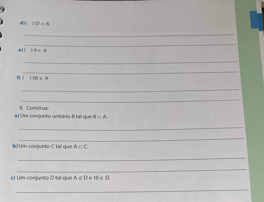 ( ) varnothing ⊂ A
_ 
_ 
e)( ) 9∈ A
_ 
_ 
f) ( .  9 ∈ A
_ 
_ 
II. Construa: 
a) Um conjunto unitário B tal que B⊂ A. 
_ 
_ 
b) Um conjunto C tal que A⊂ C. 
_ 
_ 
c) Um conjunto D tal que Anot ⊂ D e 10∈ D. 
_