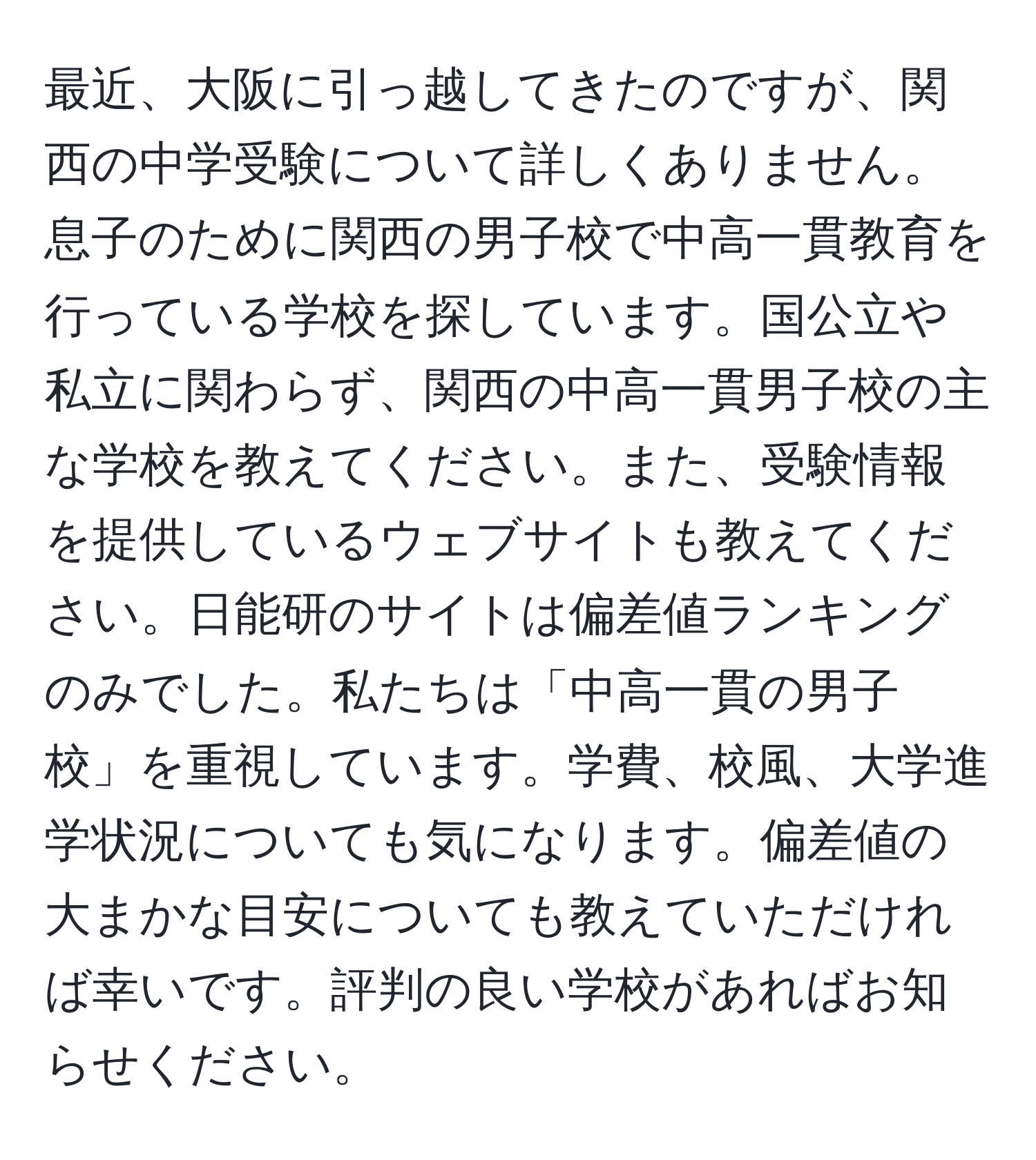 最近、大阪に引っ越してきたのですが、関西の中学受験について詳しくありません。息子のために関西の男子校で中高一貫教育を行っている学校を探しています。国公立や私立に関わらず、関西の中高一貫男子校の主な学校を教えてください。また、受験情報を提供しているウェブサイトも教えてください。日能研のサイトは偏差値ランキングのみでした。私たちは「中高一貫の男子校」を重視しています。学費、校風、大学進学状況についても気になります。偏差値の大まかな目安についても教えていただければ幸いです。評判の良い学校があればお知らせください。